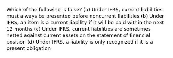 Which of the following is false? (a) Under IFRS, current liabilities must always be presented before noncurrent liabilities (b) Under IFRS, an item is a current liability if it will be paid within the next 12 months (c) Under IFRS, current liabilities are sometimes netted against current assets on the statement of financial position (d) Under IFRS, a liability is only recognized if it is a present obligation