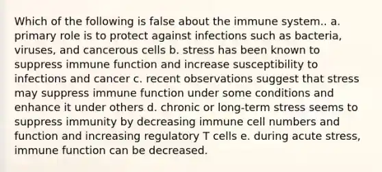 Which of the following is false about the immune system.. a. primary role is to protect against infections such as bacteria, viruses, and cancerous cells b. stress has been known to suppress immune function and increase susceptibility to infections and cancer c. recent observations suggest that stress may suppress immune function under some conditions and enhance it under others d. chronic or long-term stress seems to suppress immunity by decreasing immune cell numbers and function and increasing regulatory T cells e. during acute stress, immune function can be decreased.