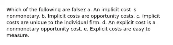 Which of the following are false? a. An implicit cost is nonmonetary. b. Implicit costs are opportunity costs. c. Implicit costs are unique to the individual firm. d. An explicit cost is a nonmonetary opportunity cost. e. Explicit costs are easy to measure.