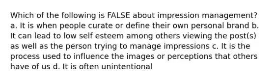 Which of the following is FALSE about impression management? a. It is when people curate or define their own personal brand b. It can lead to low self esteem among others viewing the post(s) as well as the person trying to manage impressions c. It is the process used to influence the images or perceptions that others have of us d. It is often unintentional