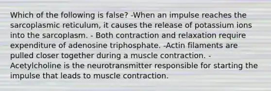 Which of the following is false? -When an impulse reaches the sarcoplasmic reticulum, it causes the release of potassium ions into the sarcoplasm. - Both contraction and relaxation require expenditure of adenosine triphosphate. -Actin filaments are pulled closer together during a muscle contraction. - Acetylcholine is the neurotransmitter responsible for starting the impulse that leads to muscle contraction.