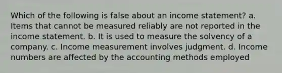 Which of the following is false about an <a href='https://www.questionai.com/knowledge/kCPMsnOwdm-income-statement' class='anchor-knowledge'>income statement</a>? a. Items that cannot be measured reliably are not reported in the income statement. b. It is used to measure the solvency of a company. c. Income measurement involves judgment. d. Income numbers are affected by the accounting methods employed