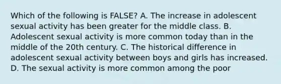 Which of the following is FALSE? A. The increase in adolescent sexual activity has been greater for the middle class. B. Adolescent sexual activity is more common today than in the middle of the 20th century. C. The historical difference in adolescent sexual activity between boys and girls has increased. D. The sexual activity is more common among the poor