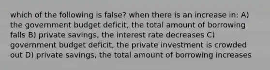 which of the following is false? when there is an increase in: A) the government budget deficit, the total amount of borrowing falls B) private savings, the interest rate decreases C) government budget deficit, the private investment is crowded out D) private savings, the total amount of borrowing increases