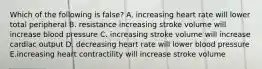 Which of the following is false? A. increasing heart rate will lower total peripheral B. resistance increasing stroke volume will increase blood pressure C. increasing stroke volume will increase cardiac output D. decreasing heart rate will lower blood pressure E.increasing heart contractility will increase stroke volume