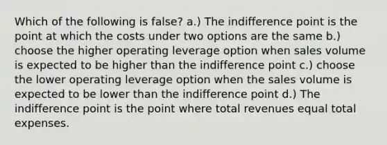 Which of the following is false? a.) The indifference point is the point at which the costs under two options are the same b.) choose the higher operating leverage option when sales volume is expected to be higher than the indifference point c.) choose the lower operating leverage option when the sales volume is expected to be lower than the indifference point d.) The indifference point is the point where total revenues equal total expenses.