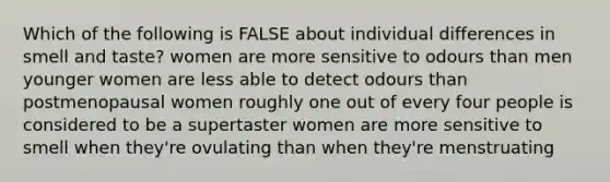 Which of the following is FALSE about individual differences in smell and taste? women are more sensitive to odours than men younger women are less able to detect odours than postmenopausal women roughly one out of every four people is considered to be a supertaster women are more sensitive to smell when they're ovulating than when they're menstruating