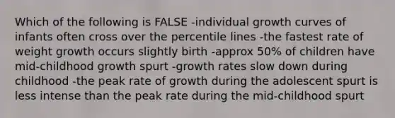 Which of the following is FALSE -individual growth curves of infants often cross over the percentile lines -the fastest rate of weight growth occurs slightly birth -approx 50% of children have mid-childhood growth spurt -growth rates slow down during childhood -the peak rate of growth during the adolescent spurt is less intense than the peak rate during the mid-childhood spurt