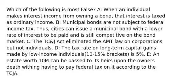 Which of the following is most False? A: When an individual makes interest income from owning a bond, that interest is taxed as ordinary income. B: Municipal bonds are not subject to federal income tax. Thus, cities can issue a municipal bond with a lower rate of interest to be paid and is still competitive on the bond market. C: The TC&J Act eliminated the AMT law on corporations but not individuals. D: The tax rate on long-term capital gains made by low-income individuals(10-15% brackets) is 5%. E: An estate worth 10M can be passed to its heirs upon the owners death withing having to pay federal tax on it according to the TCJA.