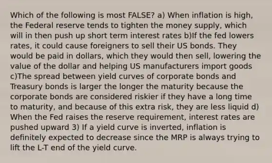 Which of the following is most FALSE? a) When inflation is high, the Federal reserve tends to tighten the money supply, which will in then push up short term interest rates b)If the fed lowers rates, it could cause foreigners to sell their US bonds. They would be paid in dollars, which they would then sell, lowering the value of the dollar and helping US manufacturers import goods c)The spread between yield curves of corporate bonds and Treasury bonds is larger the longer the maturity because the corporate bonds are considered riskier if they have a long time to maturity, and because of this extra risk, they are less liquid d) When the Fed raises the reserve requirement, interest rates are pushed upward 3) If a yield curve is inverted, inflation is definitely expected to decrease since the MRP is always trying to lift the L-T end of the yield curve.