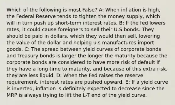 Which of the following is most False? A: When inflation is high, the Federal Reserve tends to tighten the money supply, which will in turn push up short-term interest rates. B: If the fed lowers rates, it could cause foreigners to sell their U.S bonds. They should be paid in dollars, which they would then sell, lowering the value of the dollar and helping u.s manufactures import goods. C: The spread between yield curves of corporate bonds and Treasury bonds is larger the longer the maturity because the corporate bonds are considered to have more risk of default if they have a long time to maturity, and because of this extra risk, they are less liquid. D: When the Fed raises the reserve requirement, interest rates are pushed upward. E: If a yield curve is inverted, inflation is definitely expected to decrease since the MRP is always trying to lift the L-T end of the yield curve.