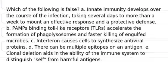 Which of the following is false? a. Innate immunity develops over the course of the infection, taking several days to more than a week to mount an effective response and a protective defense. b. PAMPs binding toll-like receptors (TLRs) accelerate the formation of phagolysosomes and faster killing of engulfed microbes. c. Interferon causes cells to synthesize antiviral proteins. d. There can be multiple epitopes on an antigen. e. Clonal deletion aids in the ability of the immune system to distinguish "self" from harmful antigens.