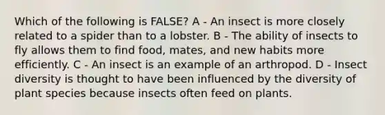 Which of the following is FALSE? A - An insect is more closely related to a spider than to a lobster. B - The ability of insects to fly allows them to find food, mates, and new habits more efficiently. C - An insect is an example of an arthropod. D - Insect diversity is thought to have been influenced by the diversity of plant species because insects often feed on plants.