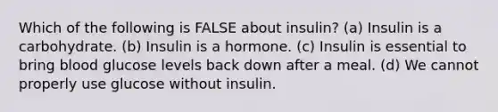 Which of the following is FALSE about insulin? (a) Insulin is a carbohydrate. (b) Insulin is a hormone. (c) Insulin is essential to bring blood glucose levels back down after a meal. (d) We cannot properly use glucose without insulin.