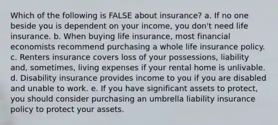 Which of the following is FALSE about insurance? a. If no one beside you is dependent on your income, you don't need life insurance. b. When buying life insurance, most financial economists recommend purchasing a whole life insurance policy. c. Renters insurance covers loss of your possessions, liability and, sometimes, living expenses if your rental home is unlivable. d. Disability insurance provides income to you if you are disabled and unable to work. e. If you have significant assets to protect, you should consider purchasing an umbrella liability insurance policy to protect your assets.