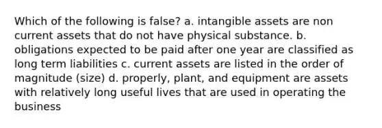 Which of the following is false? a. intangible assets are non current assets that do not have physical substance. b. obligations expected to be paid after one year are classified as long term liabilities c. current assets are listed in the order of magnitude (size) d. properly, plant, and equipment are assets with relatively long useful lives that are used in operating the business