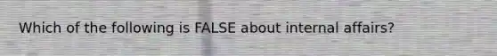 Which of the following is FALSE about internal affairs?