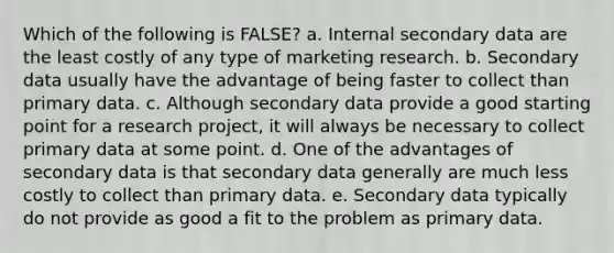 Which of the following is FALSE? a. Internal secondary data are the least costly of any type of marketing research. b. Secondary data usually have the advantage of being faster to collect than primary data. c. Although secondary data provide a good starting point for a research project, it will always be necessary to collect primary data at some point. d. One of the advantages of secondary data is that secondary data generally are much less costly to collect than primary data. e. Secondary data typically do not provide as good a fit to the problem as primary data.