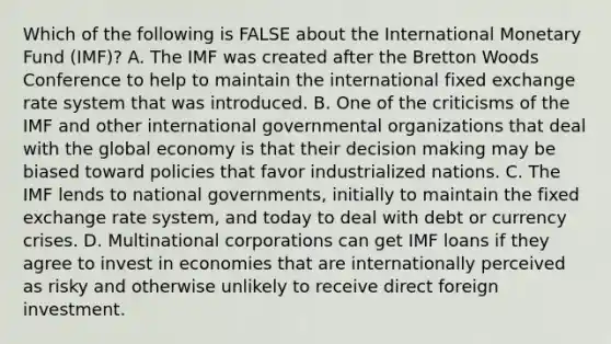 Which of the following is FALSE about the International Monetary Fund (IMF)? A. The IMF was created after the Bretton Woods Conference to help to maintain the international fixed exchange rate system that was introduced. B. One of the criticisms of the IMF and other international governmental organizations that deal with the global economy is that their decision making may be biased toward policies that favor industrialized nations. C. The IMF lends to national governments, initially to maintain the fixed exchange rate system, and today to deal with debt or currency crises. D. Multinational corporations can get IMF loans if they agree to invest in economies that are internationally perceived as risky and otherwise unlikely to receive direct foreign investment.