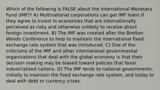 Which of the following is FALSE about the International Monetary Fund (IMF)? A) Multinational corporations can get IMF loans if they agree to invest in economies that are internationally perceived as risky and otherwise unlikely to receive direct foreign investment. B) The IMF was created after the Bretton Woods Conference to help to maintain the international fixed exchange rate system that was introduced. C) One of the criticisms of the IMF and other international governmental organizations that deal with the global economy is that their decision making may be biased toward policies that favor industrialized nations. D) The IMF lends to national governments, initially to maintain the fixed exchange rate system, and today to deal with debt or currency crises.