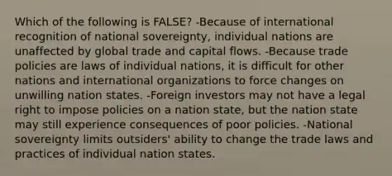 Which of the following is FALSE? -Because of international recognition of national sovereignty, individual nations are unaffected by global trade and capital flows. -Because trade policies are laws of individual nations, it is difficult for other nations and international organizations to force changes on unwilling nation states. -Foreign investors may not have a legal right to impose policies on a nation state, but the nation state may still experience consequences of poor policies. -National sovereignty limits outsiders' ability to change the trade laws and practices of individual nation states.