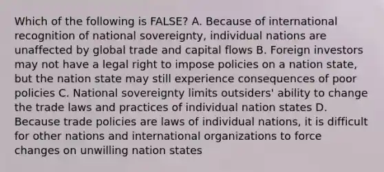 Which of the following is FALSE? A. Because of international recognition of national sovereignty, individual nations are unaffected by global trade and capital flows B. Foreign investors may not have a legal right to impose policies on a nation state, but the nation state may still experience consequences of poor policies C. National sovereignty limits outsiders' ability to change the trade laws and practices of individual nation states D. Because trade policies are laws of individual nations, it is difficult for other nations and international organizations to force changes on unwilling nation states