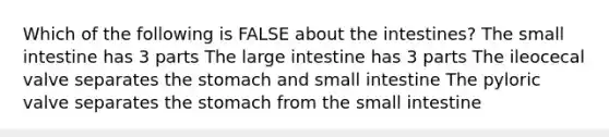 Which of the following is FALSE about the intestines? <a href='https://www.questionai.com/knowledge/kt623fh5xn-the-small-intestine' class='anchor-knowledge'>the small intestine</a> has 3 parts The <a href='https://www.questionai.com/knowledge/kGQjby07OK-large-intestine' class='anchor-knowledge'>large intestine</a> has 3 parts The ileocecal valve separates <a href='https://www.questionai.com/knowledge/kLccSGjkt8-the-stomach' class='anchor-knowledge'>the stomach</a> and small intestine The pyloric valve separates the stomach from the small intestine