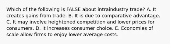 Which of the following is FALSE about intraindustry trade? A. It creates gains from trade. B. It is due to comparative advantage. C. It may involve heightened competition and lower prices for consumers. D. It increases consumer choice. E. Economies of scale allow firms to enjoy lower average costs.