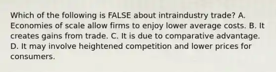 Which of the following is FALSE about intraindustry trade? A. Economies of scale allow firms to enjoy lower average costs. B. It creates gains from trade. C. It is due to comparative advantage. D. It may involve heightened competition and lower prices for consumers.