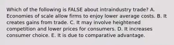 Which of the following is FALSE about intraindustry trade? A. Economies of scale allow firms to enjoy lower average costs. B. It creates gains from trade. C. It may involve heightened competition and lower prices for consumers. D. It increases consumer choice. E. It is due to comparative advantage.