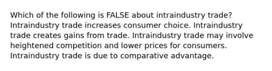 Which of the following is FALSE about intraindustry trade? Intraindustry trade increases consumer choice. Intraindustry trade creates gains from trade. Intraindustry trade may involve heightened competition and lower prices for consumers. Intraindustry trade is due to comparative advantage.