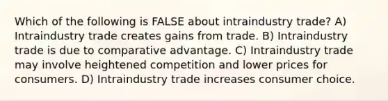 Which of the following is FALSE about intraindustry trade? A) Intraindustry trade creates gains from trade. B) Intraindustry trade is due to comparative advantage. C) Intraindustry trade may involve heightened competition and lower prices for consumers. D) Intraindustry trade increases consumer choice.