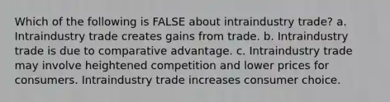 Which of the following is FALSE about intraindustry trade? a. Intraindustry trade creates gains from trade. b. Intraindustry trade is due to comparative advantage. c. Intraindustry trade may involve heightened competition and lower prices for consumers. Intraindustry trade increases consumer choice.