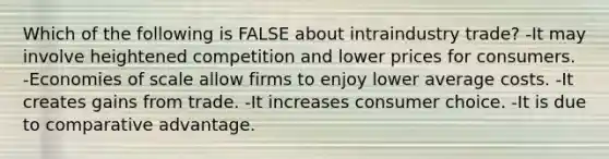 Which of the following is FALSE about intraindustry trade? -It may involve heightened competition and lower prices for consumers. -Economies of scale allow firms to enjoy lower average costs. -It creates gains from trade. -It increases consumer choice. -It is due to comparative advantage.