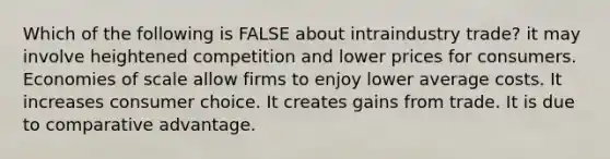 Which of the following is FALSE about intraindustry trade? it may involve heightened competition and lower prices for consumers. Economies of scale allow firms to enjoy lower average costs. It increases consumer choice. It creates gains from trade. It is due to comparative advantage.