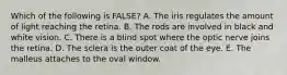 Which of the following is FALSE? A. The iris regulates the amount of light reaching the retina. B. The rods are involved in black and white vision. C. There is a blind spot where the optic nerve joins the retina. D. The sclera is the outer coat of the eye. E. The malleus attaches to the oval window.