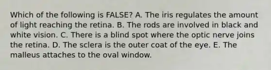 Which of the following is FALSE? A. The iris regulates the amount of light reaching the retina. B. The rods are involved in black and white vision. C. There is a blind spot where the optic nerve joins the retina. D. The sclera is the outer coat of the eye. E. The malleus attaches to the oval window.