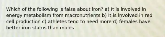 Which of the following is false about iron? a) It is involved in energy metabolism from macronutrients b) It is involved in red cell production c) athletes tend to need more d) females have better iron status than males