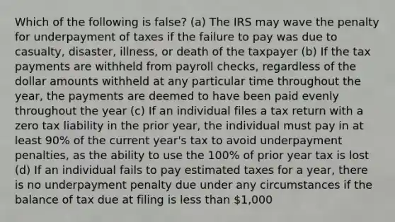 Which of the following is false? (a) The IRS may wave the penalty for underpayment of taxes if the failure to pay was due to casualty, disaster, illness, or death of the taxpayer (b) If the tax payments are withheld from payroll checks, regardless of the dollar amounts withheld at any particular time throughout the year, the payments are deemed to have been paid evenly throughout the year (c) If an individual files a tax return with a zero tax liability in the prior year, the individual must pay in at least 90% of the current year's tax to avoid underpayment penalties, as the ability to use the 100% of prior year tax is lost (d) If an individual fails to pay estimated taxes for a year, there is no underpayment penalty due under any circumstances if the balance of tax due at filing is less than 1,000