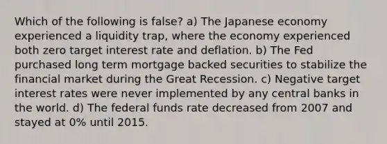 Which of the following is false? a) The Japanese economy experienced a liquidity trap, where the economy experienced both zero target interest rate and deflation. b) The Fed purchased long term mortgage backed securities to stabilize the financial market during the Great Recession. c) Negative target interest rates were never implemented by any central banks in the world. d) The federal funds rate decreased from 2007 and stayed at 0% until 2015.