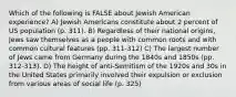 Which of the following is FALSE about Jewish American experience? A) Jewish Americans constitute about 2 percent of US population (p. 311). B) Regardless of their national origins, Jews saw themselves as a people with common roots and with common cultural features (pp. 311-312) C) The largest number of Jews came from Germany during the 1840s and 1850s (pp. 312-313). D) The height of anti-Semitism of the 1920s and 30s in the United States primarily involved their expulsion or exclusion from various areas of social life (p. 325)