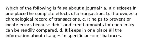 Which of the following is false about a journal? a. It discloses in one place the complete effects of a transaction. b. It provides a chronological record of transactions. c. It helps to prevent or locate errors because debit and credit amounts for each entry can be readily compared. d. It keeps in one place all the information about changes in specific account balances.