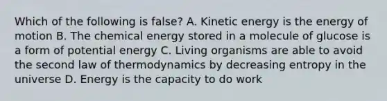 Which of the following is false? A. Kinetic energy is the energy of motion B. The chemical energy stored in a molecule of glucose is a form of potential energy C. Living organisms are able to avoid the second law of thermodynamics by decreasing entropy in the universe D. Energy is the capacity to do work