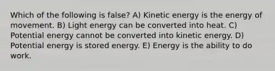 Which of the following is false? A) Kinetic energy is the energy of movement. B) Light energy can be converted into heat. C) Potential energy cannot be converted into kinetic energy. D) Potential energy is stored energy. E) Energy is the ability to do work.