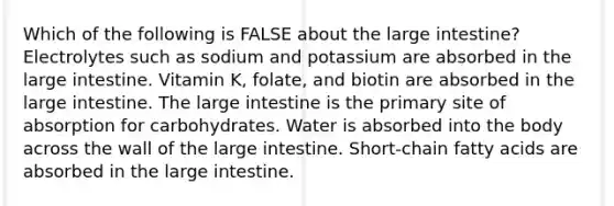 Which of the following is FALSE about the large intestine? Electrolytes such as sodium and potassium are absorbed in the large intestine. Vitamin K, folate, and biotin are absorbed in the large intestine. The large intestine is the primary site of absorption for carbohydrates. Water is absorbed into the body across the wall of the large intestine. Short-chain fatty acids are absorbed in the large intestine.