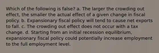 Which of the following is false? a. ​The larger the crowding out effect, the smaller the actual effect of a given change in fiscal policy. b. ​Expansionary fiscal policy will tend to cause net exports to fall. c. ​The crowding out effect does not occur with a tax change. d. ​Starting from an initial recession equilibrium, expansionary fiscal policy could potentially increase employment to the full employment level.