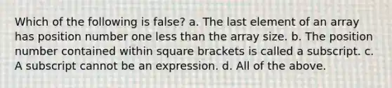 Which of the following is false? a. The last element of an array has position number one less than the array size. b. The position number contained within square brackets is called a subscript. c. A subscript cannot be an expression. d. All of the above.