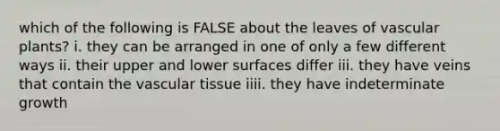 which of the following is FALSE about the leaves of vascular plants? i. they can be arranged in one of only a few different ways ii. their upper and lower surfaces differ iii. they have veins that contain the vascular tissue iiii. they have indeterminate growth