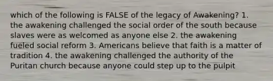 which of the following is FALSE of the legacy of Awakening? 1. the awakening challenged the social order of the south because slaves were as welcomed as anyone else 2. the awakening fueled social reform 3. Americans believe that faith is a matter of tradition 4. the awakening challenged the authority of the Puritan church because anyone could step up to the pulpit