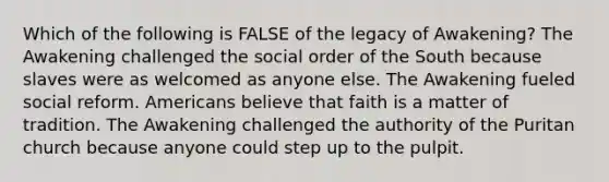 Which of the following is FALSE of the legacy of Awakening? The Awakening challenged the social order of the South because slaves were as welcomed as anyone else. The Awakening fueled social reform. Americans believe that faith is a matter of tradition. The Awakening challenged the authority of the Puritan church because anyone could step up to the pulpit.